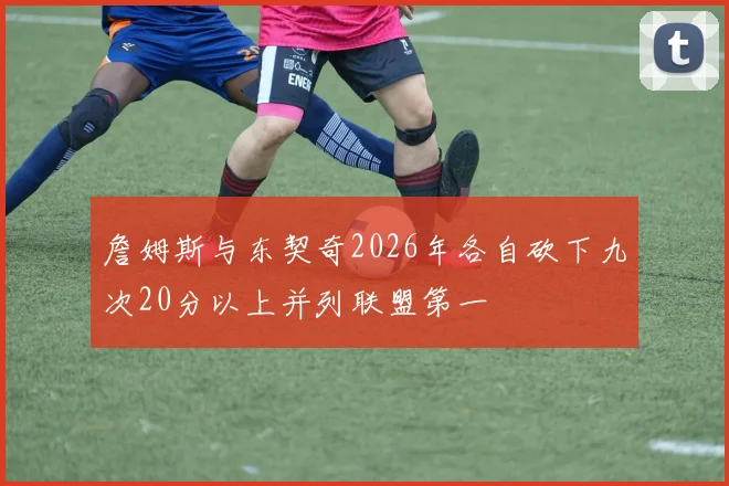 詹姆斯与东契奇2026年各自砍下九次20分以上并列联盟第一
