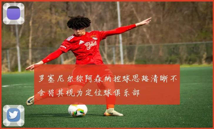罗塞尼尔称阿森纳控球思路清晰不会将其视为定位球俱乐部