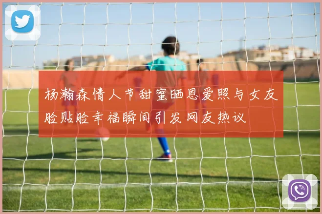杨瀚森情人节甜蜜晒恩爱照与女友脸贴脸幸福瞬间引发网友热议