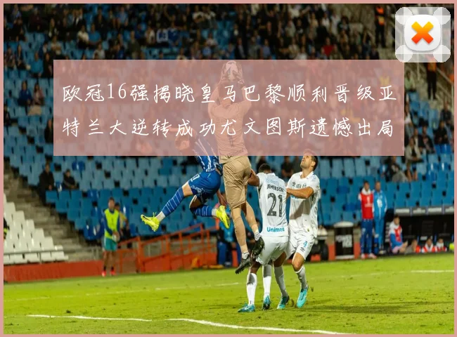欧冠16强揭晓皇马巴黎顺利晋级亚特兰大逆转成功尤文图斯遗憾出局