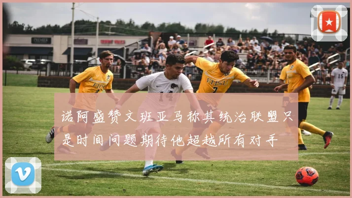诺阿盛赞文班亚马称其统治联盟只是时间问题期待他超越所有对手
