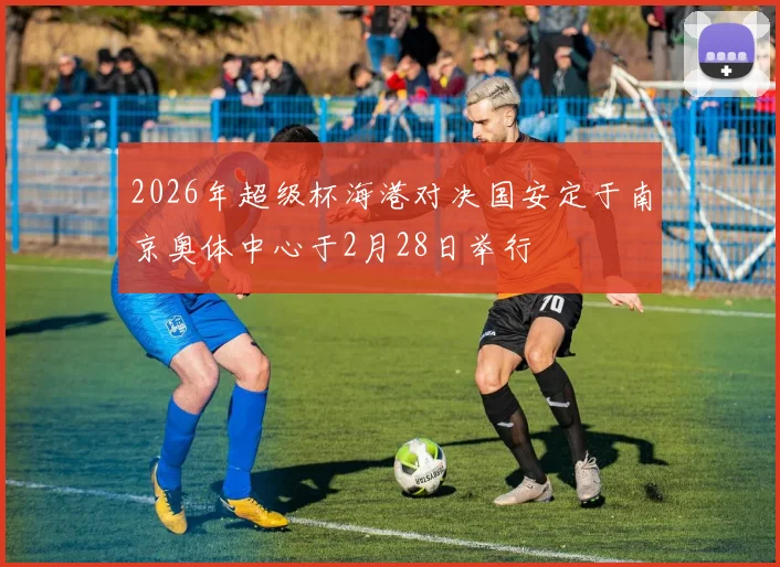 2026年超级杯海港对决国安定于南京奥体中心于2月28日举行
