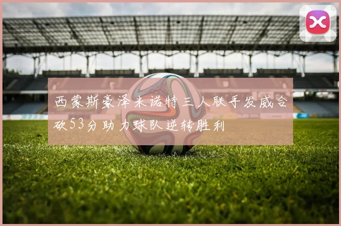 西蒙斯豪泽米诺特三人联手发威合砍53分助力球队逆转胜利