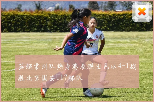 苏超常州队热身赛表现出色以4-1战胜北京国安U17梯队