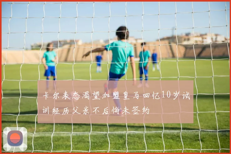 卡尔表态渴望加盟皇马回忆10岁试训经历父亲不后悔未签约