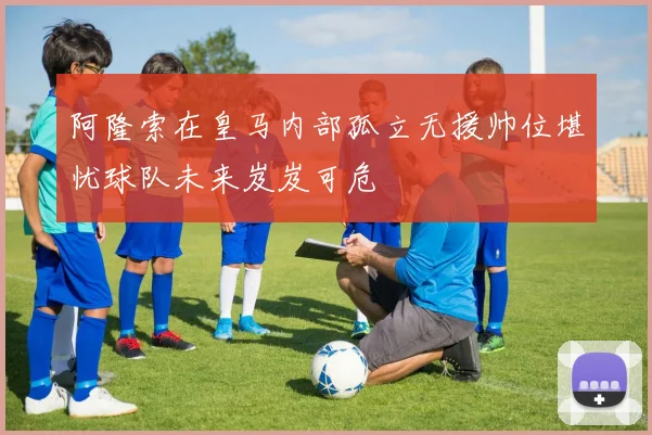 阿隆索在皇马内部孤立无援帅位堪忧球队未来岌岌可危