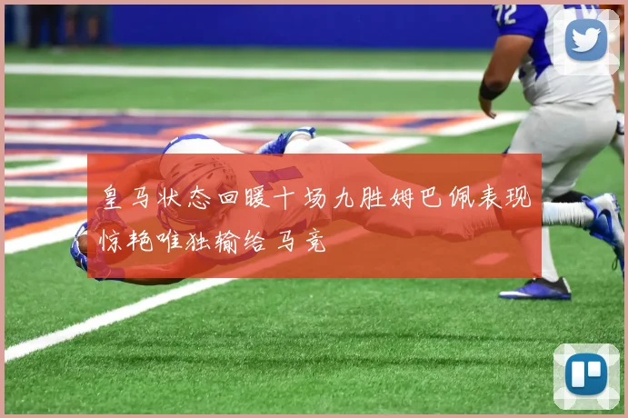 皇马状态回暖十场九胜姆巴佩表现惊艳唯独输给马竞