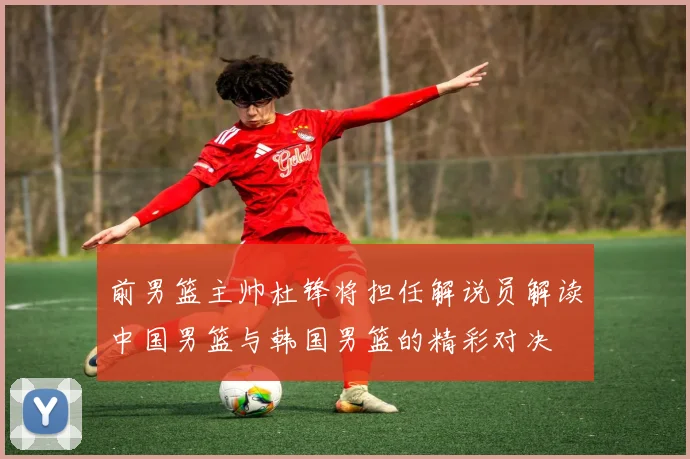 前男篮主帅杜锋将担任解说员解读中国男篮与韩国男篮的精彩对决