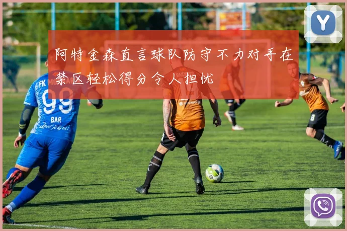 阿特金森直言球队防守不力对手在禁区轻松得分令人担忧