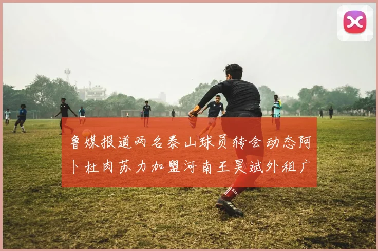 鲁媒报道两名泰山球员转会动态阿卜杜肉苏力加盟河南王昊斌外租广州豹