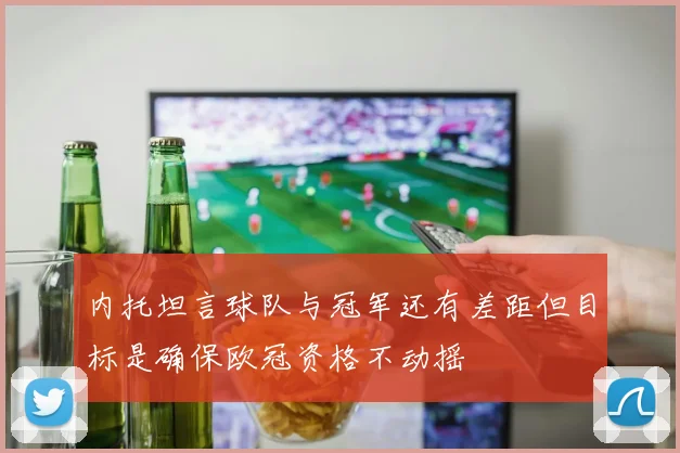 内托坦言球队与冠军还有差距但目标是确保欧冠资格不动摇